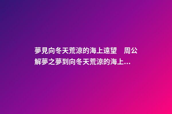 夢見向冬天荒涼的海上遠望　周公解夢之夢到向冬天荒涼的海上遠望